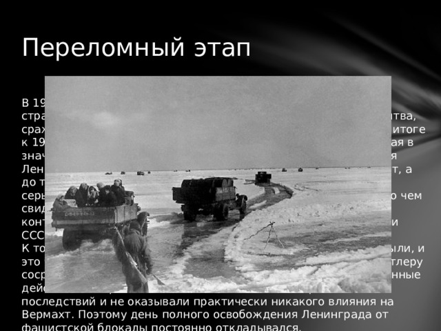 Переломный этап В 1943 году Красной Армией был проведен целый ряд важных стратегических операций. К ним относится Сталинградская битва, сражение на Орловско-Курской дуге, на Донбассе и Днепре. В итоге к 1944 году сложилась весьма благоприятная ситуация, которая в значительной степени приблизила день полного освобождения Ленинграда от фашистской блокады. 27 января это произойдет, а до тех пор фашистские войска все так же представляли собой серьезную угрозу. Вермахт не утратил своей боеспособности, о чем свидетельствовали проводимые им боевые операции. Под его контролем все еще оставались значительные части территории СССР. К тому времени второй фронт в Западной Европе еще не открыли, и это было на руку фашистской Германии, так как позволяло Гитлеру сосредотачивать всю свою боевую мощь на востоке. Те же военные действия, которые велись в Италии, не имели серьезных последствий и не оказывали практически никакого влияния на Вермахт. Поэтому день полного освобождения Ленинграда от фашистской блокады постоянно откладывался. 