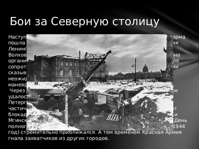 Бои за Северную столицу Наступление началось 14 января. С Ораниенбаумского плацдарма пошла в атаку 2-я ударная, а на следующий день - и 42-я армия Ленинградского фронта. Сразу же к ним присоединился и Волховский. Надо сказать, что вражеские войска имели отлично организованную линию обороны, и при этом оказывали упорное сопротивление. Также на скорости наступления Красной Армии сказывалась болотисто-лесистая местность. Кроме того, неожиданно начавшаяся январская оттепель препятствовала маневрированию бронетехники.  Через пять дней после начала наступления советским войскам удалось освободить Красное Село и Ропшу. К этому времени Петергофско-Стрельнинская фашистская группировка была частично окружена и уничтожена, а ее остатки - отброшены от блокадного города на 25 км. Под такой же угрозой оказалось и Мгинское соединение, но немцы вовремя отвели свои войска. День полного освобождения Ленинграда от фашистской блокады (1944 год) стремительно приближался. А тем временем Красная Армия гнала захватчиков из других городов. 