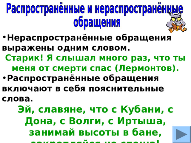 Нераспространённые обращения выражены одним словом. Старик! Я слышал много раз, что ты меня от смерти спас (Лермонтов). Распространённые обращения включают в себя пояснительные слова. Эй, славяне, что с Кубани, с Дона, с Волги, с Иртыша, занимай высоты в бане, закрепляйся не спеша! (Твардовский). 