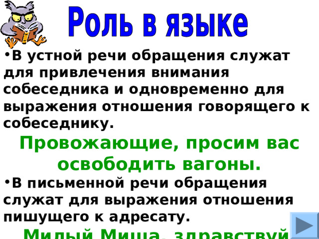 В устной речи обращения служат для привлечения внимания собеседника и одновременно для выражения отношения говорящего к собеседнику. Провожающие, просим вас освободить вагоны. В письменной речи обращения служат для выражения отношения пишущего к адресату. Милый Миша, здравствуй. 