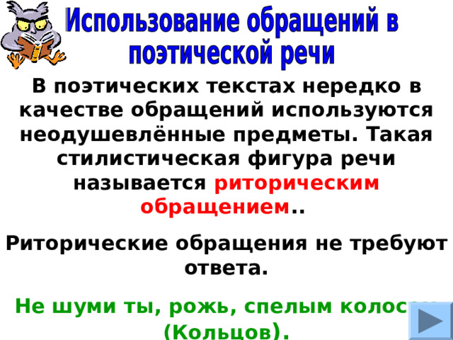 В поэтических текстах нередко в качестве обращений используются неодушевлённые предметы. Такая стилистическая фигура речи называется риторическим обращением .. Риторические обращения не требуют ответа. Не шуми ты, рожь, спелым колосом (Кольцов ). 