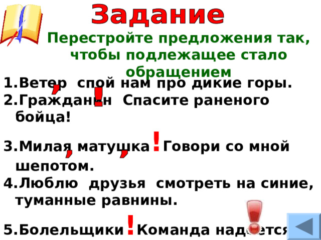 Перестройте предложения так, чтобы подлежащее стало обращением Ветер спой нам про дикие горы. Гражданин Спасите раненого бойца! Милая матушка ! Говори со мной шепотом. Люблю друзья смотреть на синие, туманные равнины. Болельщики ! Команда надеется на вашу поддержку! 