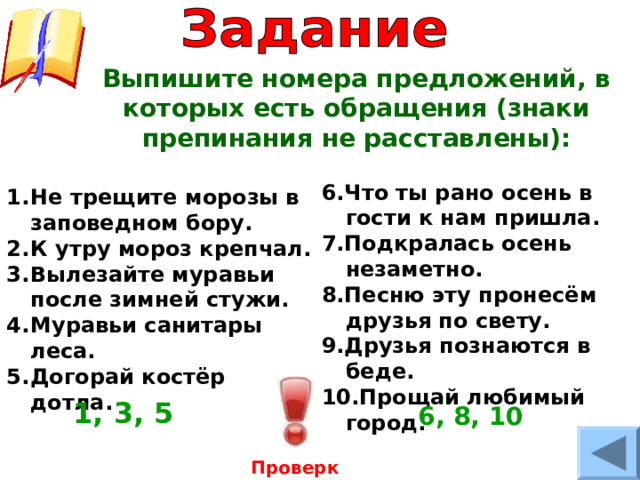 Выпишите номера предложений, в которых есть обращения (знаки препинания не расставлены):  6. Что ты рано осень в гости к нам пришла. 7. Подкралась осень незаметно. 8. Песню эту пронесём друзья по свету. 9. Друзья познаются в беде. 10. Прощай любимый город.  Не трещите морозы в заповедном бору. К утру мороз крепчал. Вылезайте муравьи после зимней стужи. Муравьи санитары леса. Догорай костёр дотла. 1, 3, 5  6 , 8 , 10 Проверка 
