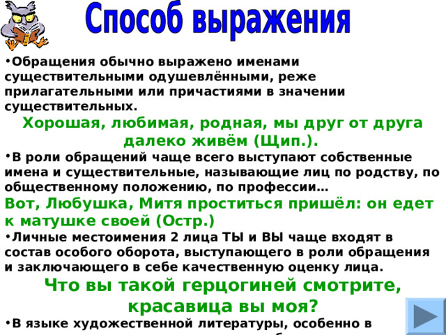 Обращения обычно выражено именами существительными одушевлёнными, реже прилагательными или причастиями в значении существительных. Хорошая, любимая, родная, мы друг от друга далеко живём (Щип.).  В роли обращений чаще всего выступают собственные имена и существительные, называющие лиц по родству, по общественному положению, по профессии… Вот, Любушка, Митя проститься пришёл: он едет к матушке своей (Остр.) Личные местоимения 2 лица ТЫ и ВЫ чаще входят в состав особого оборота, выступающего в роли обращения и заключающего в себе качественную оценку лица. Что вы такой герцогиней смотрите, красавица вы моя? В языке художественной литературы, особенно в поэтических текстах, используются обращения к неодушевлённым предметам. Красуйся, град Петров, и стой Неколебимо, как Россия (Пушкин). 