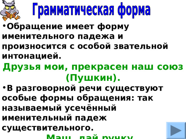 Обращение имеет форму именительного падежа и произносится с особой звательной интонацией. Друзья мои, прекрасен наш союз (Пушкин). В разговорной речи существуют особые формы обращения: так называемый усечённый именительный падеж существительного. Маш, дай ручку. Петь, а Петь, приходи пораньше. 