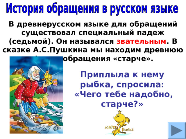 В древнерусском языке для обращений существовал специальный падеж (седьмой). Он назывался звательным . В сказке А.С.Пушкина мы находим древнюю форму обращения «старче». Приплыла к нему рыбка, спросила:  «Чего тебе надобно, старче?» 