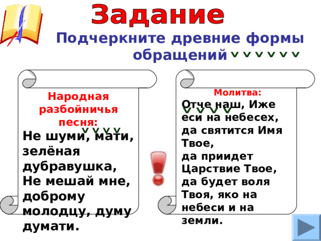 Подчеркните древние формы обращений Молитва: Отче наш, Иже еси на небесех, да святится Имя Твое, да приидет Царствие Твое, да будет воля Твоя, яко на небеси и на земли. Народная разбойничья песня: Не шуми, мати, зелёная дубравушка, Не мешай мне, доброму молодцу, думу думати. 