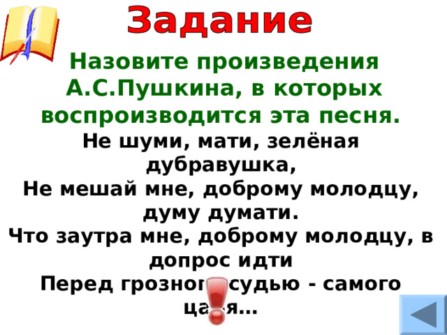 Назовите произведения А.С.Пушкина, в которых воспроизводится эта песня. Не шуми, мати, зелёная дубравушка, Не мешай мне, доброму молодцу, думу думати. Что заутра мне, доброму молодцу, в допрос идти Перед грозного судью - самого царя… 