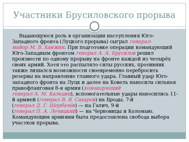 Участники Брусиловского прорыва  Выдающуюся роль в организации наступления Юго-Западного фронта (Луцкого прорыва) сыграл  генерал-майор М. В. Ханжин . При подготовке операции командующий Юго-Западным фронтом генерал А. А. Брусилов решил произвести по одному прорыву на фронте каждой из четырёх своих армий. Хотя это распыляло силы русских, противник также лишался возможности своевременно перебросить резервы на направление главного удара. Главный удар Юго-западного фронта на Луцк и далее на Ковель наносила сильная правофланговая 8-я армия ( командующий генерал А. М. Каледин ), вспомогательные удары наносились 11-й армией ( генерал В. В. Сахаров ) на Броды, 7-й ( генерал Д. Г. Щербачёв ) — на Галич, 9-й ( генерал П. А. Лечицкий ) — на Черновицы и Коломыю. Командующим армиями была предоставлена свобода выбора участков прорыва. 