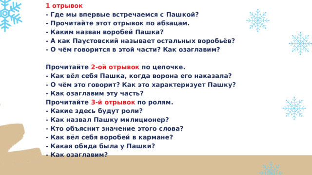 1 отрывок - Где мы впервые встречаемся с Пашкой? - Прочитайте этот отрывок по абзацам. - Каким назван воробей Пашка? - А как Паустовский называет остальных воробьёв? - О чём говорится в этой части? Как озаглавим?  Прочитайте 2-ой отрывок по цепочке. - Как вёл себя Пашка, когда ворона его наказала? - О чём это говорит? Как это характеризует Пашку? - Как озаглавим эту часть? Прочитайте 3-й отрывок по ролям. - Какие здесь будут роли? - Как назвал Пашку милиционер? - Кто объяснит значение этого слова? - Как вёл себя воробей в кармане? - Какая обида была у Пашки? - Как озаглавим? 
