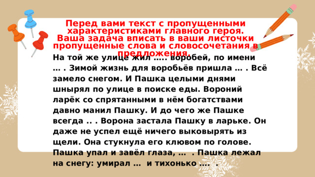 Перед вами текст с пропущенными характеристиками главного героя. Ваша задача вписать в ваши листочки пропущенные слова и словосочетания в предложения. На той же улице жил ….. воробей, по имени … . Зимой жизнь для воробьёв пришла … . Всё замело снегом. И Пашка целыми днями шнырял по улице в поиске еды. Вороний ларёк со спрятанными в нём богатствами давно манил Пашку. И до чего же Пашке всегда .. . Ворона застала Пашку в ларьке. Он даже не успел ещё ничего выковырять из щели. Она стукнула его клювом по голове. Пашка упал и завёл глаза, … . Пашка лежал на снегу: умирал … и тихонько …. . 