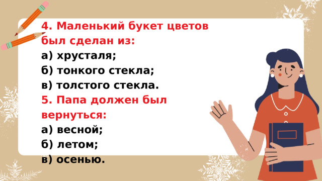 4. Маленький букет цветов был сделан из: а) хрусталя; б) тонкого стекла; в) толстого стекла. 5. Папа должен был вернуться: а) весной; б) летом; в) осенью. 