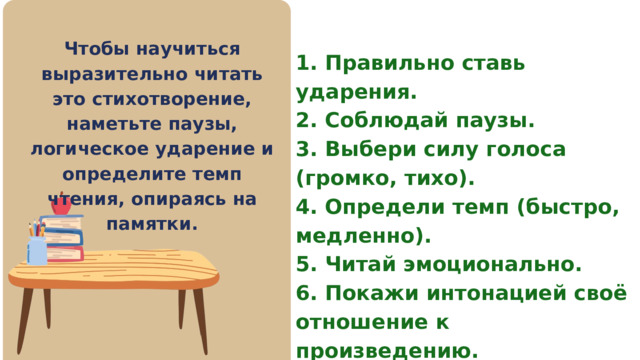 Чтобы научиться выразительно читать это стихотворение, наметьте паузы, логическое ударение и определите темп чтения, опираясь на памятки. 1. Правильно ставь ударения. 2. Соблюдай паузы. 3. Выбери силу голоса (громко, тихо). 4. Определи темп (быстро, медленно). 5. Читай эмоционально. 6. Покажи интонацией своё отношение к произведению. 