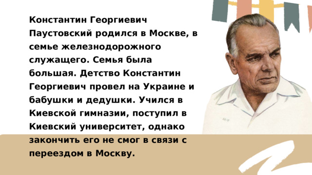 Константин Георгиевич Паустовский родился в Москве, в семье железнодорожного служащего. Семья была большая. Детство Константин Георгиевич провел на Украине и бабушки и дедушки. Учился в Киевской гимназии, поступил в Киевский университет, однако закончить его не смог в связи с переездом в Москву. 