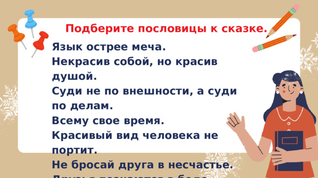 Подберите пословицы к сказке. Язык острее меча. Некрасив собой, но красив душой. Суди не по внешности, а суди по делам. Всему свое время. Красивый вид человека не портит. Не бросай друга в несчастье. Друзья познаются в беде. 
