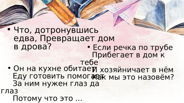 Что, дотронувшись едва, Превращает дом в дрова? Что, дотронувшись едва, Превращает дом в дрова? Если речка по трубе Если речка по трубе  Прибегает в дом к тебе  И хозяйничает в нём  Как мы это назовём? Он на кухне обитает Он на кухне обитает  Еду готовить помогает  За ним нужен глаз да глаз  Потому что это ... 