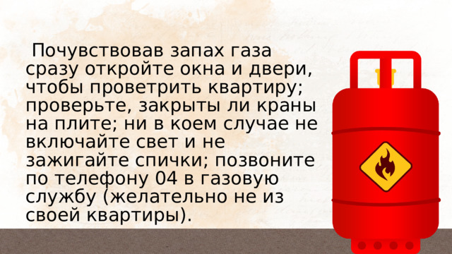  Почувствовав запах газа сразу откройте окна и двери, чтобы проветрить квартиру; проверьте, закрыты ли краны на плите; ни в коем случае не включайте свет и не зажигайте спички; позвоните по телефону 04 в газовую службу (желательно не из своей квартиры). 