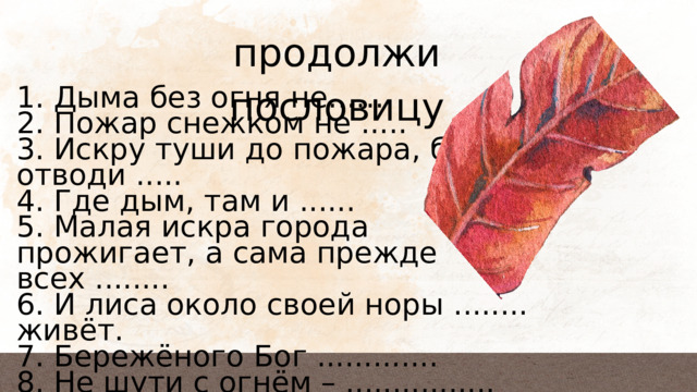 продолжи пословицу 1. Дыма без огня не...... 2. Пожар снежком не ..... 3. Искру туши до пожара, беду отводи ..... 4. Где дым, там и ...... 5. Малая искра города прожигает, а сама прежде всех ........ 6. И лиса около своей норы ........ живёт. 7. Бережёного Бог ............. 8. Не шути с огнём – ................ 9. У страха глаза ................ 