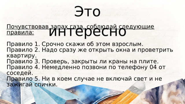 Это интересно Почувствовав запах газа, соблюдай следующие правила:  Правило 1. Срочно скажи об этом взрослым. Правило 2. Надо сразу же открыть окна и проветрить квартиру. Правило 3. Проверь, закрыты ли краны на плите. Правило 4. Немедленно позвони по телефону 04 от соседей. Правило 5. Ни в коем случае не включай свет и не зажигай спички. 