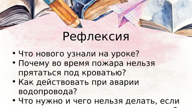 Рефлексия Что нового узнали на уроке? Почему во время пожара нельзя прятаться под кроватью? Как действовать при аварии водопровода? Что нужно и чего нельзя делать, если почувствуешь в квартире запах газа? Что нового узнали на уроке? Почему во время пожара нельзя прятаться под кроватью? Как действовать при аварии водопровода? Что нужно и чего нельзя делать, если почувствуешь в квартире запах газа? 