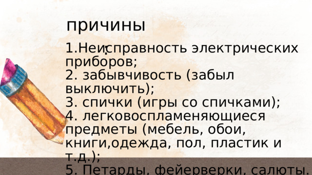 причины: 1.Неисправность электрических приборов; 2. забывчивость (забыл выключить); 3. спички (игры со спичками); 4. легковоспламеняющиеся предметы (мебель, обои, книги,одежда, пол, пластик и т.д.); 5. Петарды, фейерверки, салюты. 