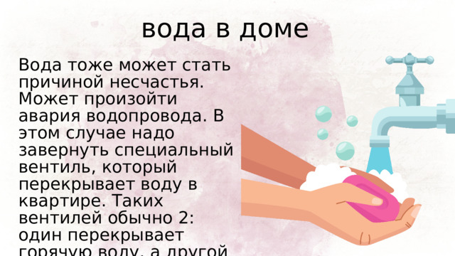 вода в доме Вода тоже может стать причиной несчастья. Может произойти авария водопровода. В этом случае надо завернуть специальный вентиль, который перекрывает воду в квартире. Таких вентилей обычно 2: один перекрывает горячую воду, а другой - холодную. 