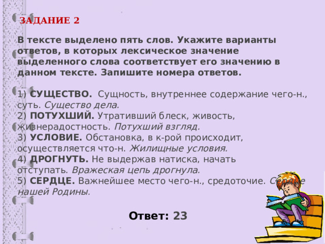 ЗАДАНИЕ 2 В тексте выделено пять слов. Укажите варианты ответов, в которых лексическое значение выделенного слова соответствует его значению в данном тексте. Запишите номера ответов.     1)  СУЩЕСТВО.   Сущность, внутреннее содержание чего-н., суть.  Существо дела.  2)  ПОТУХШИЙ.  Утративший блеск, живость, жизнерадостность.  Потухший взгляд.  3)  УСЛОВИЕ.  Обстановка, в к-рой происходит, осуществляется что-н.  Жилищные условия.  4)  ДРОГНУТЬ.  Не выдержав натиска, начать отступать.  Вражеская цепь дрогнула.  5)  СЕРДЦЕ.  Важнейшее место чего-н., средоточие.  Сердце нашей Родины . Ответ: 23  