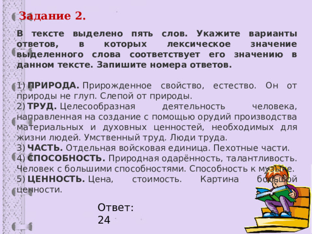 Задание 2. В тексте выделено пять слов. Укажите варианты ответов, в которых лексическое значение выделенного слова соответствует его значению в данном тексте. Запишите номера ответов.   1)  ПРИРОДА.  Прирожденное свойство, естество. Он от природы не глуп. Слепой от природы. 2)  ТРУД.  Целесообразная деятельность человека, направленная на создание с помощью орудий производства материальных и духовных ценностей, необходимых для жизни людей. Умственный труд. Люди труда. 3)  ЧАСТЬ.  Отдельная войсковая единица. Пехотные части. 4)  СПОСОБНОСТЬ.  Природная одарённость, талантливость. Человек с большими способностями. Способность к музыке. 5)  ЦЕННОСТЬ.  Цена, стоимость. Картина большой ценности. Ответ: 24 