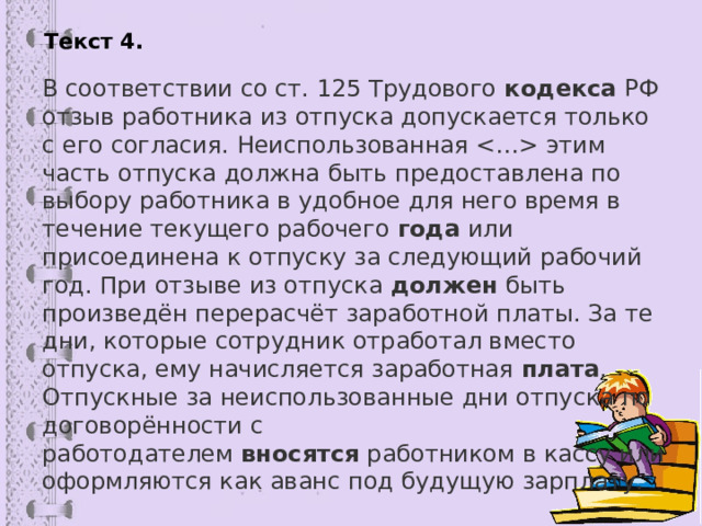 Текст 4. В соответствии со ст. 125 Трудового  кодекса  РФ отзыв работника из отпуска допускается только с его согласия. Неиспользованная  этим часть отпуска должна быть предоставлена по выбору работника в удобное для него время в течение текущего рабочего  года  или присоединена к отпуску за следующий рабочий год. При отзыве из отпуска  должен  быть произведён перерасчёт заработной платы. За те дни, которые сотрудник отработал вместо отпуска, ему начисляется заработная  плата . Отпускные за неиспользованные дни отпуска по договорённости с работодателем  вносятся  работником в кассу или оформляются как аванс под будущую зарплату. 