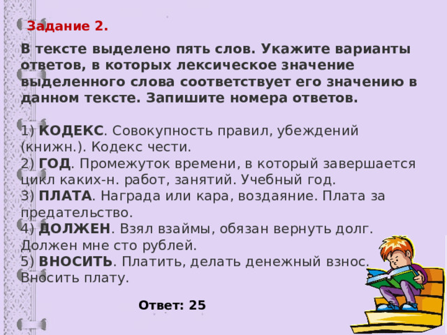 Задание 2. В тексте выделено пять слов. Укажите варианты ответов, в которых лексическое значение выделенного слова соответствует его значению в данном тексте. Запишите номера ответов.   1)  КОДЕКС . Совокупность правил, убеждений (книжн.). Кодекс чести. 2)  ГОД . Промежуток времени, в который завершается цикл каких-н. работ, занятий. Учебный год. 3)  ПЛАТА . Награда или кара, воздаяние. Плата за предательство. 4)  ДОЛЖЕН . Взял взаймы, обязан вернуть долг. Должен мне сто рублей. 5)  ВНОСИТЬ . Платить, делать денежный взнос. Вносить плату. Ответ: 25 