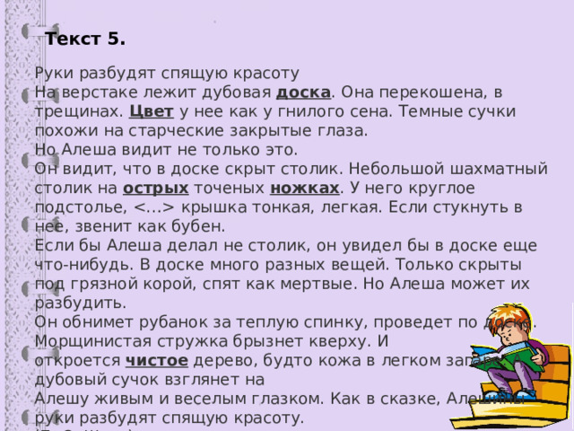 Текст 5 . Руки разбудят спящую красоту На верстаке лежит дубовая  доска . Она перекошена, в трещинах.  Цвет  у нее как у гнилого сена. Темные сучки похожи на старческие закрытые глаза. Но Алеша видит не только это. Он видит, что в доске скрыт столик. Небольшой шахматный столик на  острых  точеных  ножках . У него круглое подстолье,  крышка тонкая, легкая. Если стукнуть в нее, звенит как бубен. Если бы Алеша делал не столик, он увидел бы в доске еще что-нибудь. В доске много разных вещей. Только скрыты под грязной корой, спят как мертвые. Но Алеша может их разбудить. Он обнимет рубанок за теплую спинку, проведет по доске. Морщинистая стружка брызнет кверху. И откроется  чистое  дерево, будто кожа в легком загаре. А дубовый сучок взглянет на Алешу живым и веселым глазком. Как в сказке, Алешины руки разбудят спящую красоту. (По Э. Шиму) 