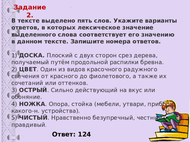 Задание 2. В тексте выделено пять слов. Укажите варианты ответов, в которых лексическое значение выделенного слова соответствует его значению в данном тексте. Запишите номера ответов.   1)  ДОСКА.  Плоский с двух сторон срез дерева, получаемый путём продольной распилки бревна.  2)  ЦВЕТ . Один из видов красочного радужного свечения от красного до фиолетового, а также их сочетаний или оттенков.  3)  ОСТРЫЙ . Сильно действующий на вкус или обоняние.  4)  НОЖКА . Опора, стойка (мебели, утвари, прибора, какого-н. устройства).  5)  ЧИСТЫЙ . Нравственно безупречный, честный, правдивый . Ответ: 124 