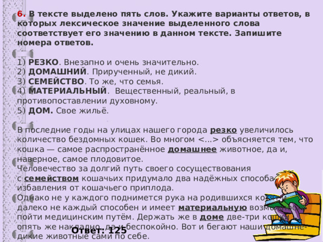 6. В тексте выделено пять слов. Укажите варианты ответов, в которых лексическое значение выделенного слова соответствует его значению в данном тексте. Запишите номера ответов.  1)  РЕЗКО . Внезапно и очень значительно.  2)  ДОМАШНИЙ . Прирученный, не дикий.  3)  СЕМЕЙСТВО . То же, что семья.  4)  МАТЕРИАЛЬНЫЙ .  Вещественный, реальный, в противопоставлении духовному.  5)  ДОМ.  Свое жильё.   В последние годы на улицах нашего города  резко  увеличилось количество бездомных кошек. Во многом  объясняется тем, что кошка — самое распространённое  домашнее  животное, да и, наверное, самое плодовитое. Человечество за долгий путь своего сосуществования с  семейством  кошачьих придумало два надёжных способа избавления от кошачьего приплода. Однако не у каждого поднимется рука на родившихся котят и далеко не каждый способен и имеет  материальную  возможность пойти медицинским путём. Держать же в  доме  две-три кошки опять же накладно, да и беспокойно. Вот и бегают наши домашне-дикие животные сами по себе. Хорошо ли это? Ответ: 125  