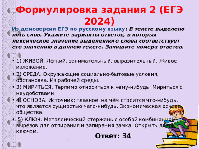 Формулировка задания 2 (ЕГЭ 2024) Из демоверсии ЕГЭ по русскому языку :  В тексте выделено пять слов. Укажите варианты ответов, в которых лексическое значение выделенного слова соответствует его значению в данном тексте. Запишите номера ответов. 1) ЖИВОЙ. Лёгкий, занимательный, выразительный. Живое изложение. 2) СРЕДА. Окружающие социально-бытовые условия, обстановка. Из рабочей среды. 3) МИРИТЬСЯ. Терпимо относиться к чему-нибудь. Мириться с неудобствами. 4) ОСНОВА. Источник; главное, на чём строится что-нибудь, что является сущностью чего-нибудь. Экономическая основа общества.  5) КЛЮЧ. Металлический стержень с особой комбинацией вырезов для отпирания и запирания замка. Открыть дверь ключом. Ответ: 34 