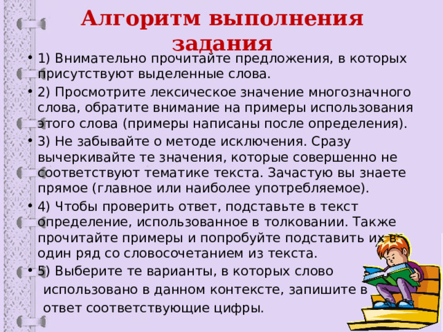 Алгоритм выполнения задания 1) Внимательно прочитайте предложения, в которых присутствуют выделенные слова. 2) Просмотрите лексическое значение многозначного слова, обратите внимание на примеры использования этого слова (примеры написаны после определения). 3) Не забывайте о методе исключения. Сразу вычеркивайте те значения, которые совершенно не соответствуют тематике текста. Зачастую вы знаете прямое (главное или наиболее употребляемое). 4) Чтобы проверить ответ, подставьте в текст определение, использованное в толковании. Также прочитайте примеры и попробуйте подставить их в один ряд со словосочетанием из текста. 5) Выберите те варианты, в которых слово  использовано в данном контексте, запишите в  ответ соответствующие цифры. 