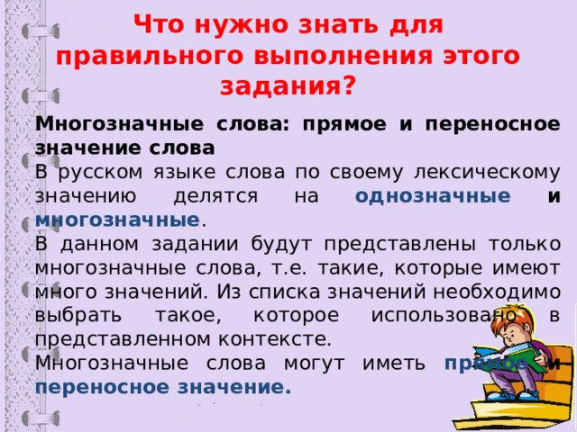 Что нужно знать для правильного выполнения этого задания? Многозначные слова: прямое и переносное значение слова В русском языке слова по своему лексическому значению делятся на однозначные и многозначные . В данном задании будут представлены только многозначные слова, т.е. такие, которые имеют много значений. Из списка значений необходимо выбрать такое, которое использовано в представленном контексте. Многозначные слова могут иметь прямое и переносное значение. 