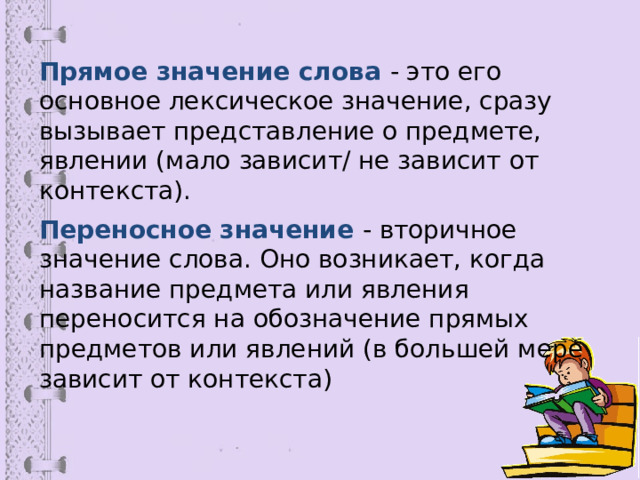 Прямое значение слова - это его основное лексическое значение, сразу вызывает представление о предмете, явлении (мало зависит/ не зависит от контекста). Переносное значение - вторичное значение слова. Оно возникает, когда название предмета или явления переносится на обозначение прямых предметов или явлений (в большей мере зависит от контекста) 