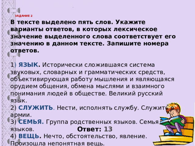 ЗАДАНИЕ 2   В тексте выделено пять слов. Укажите варианты ответов, в которых лексическое значение выделенного слова соответствует его значению в данном тексте. Запишите номера ответов. 1 ) ЯЗЫК . Исторически сложившаяся система звуковых, словарных и грамматических средств, объективирующая работу мышления и являющаяся орудием общения, обмена мыслями и взаимного понимания людей в обществе. Великий русский язык. 2) СЛУЖИТЬ . Нести, исполнять службу. Служить в армии. 3) СЕМЬЯ. Группа родственных языков. Семья языков. 4) ВЕЩЬ . Нечто, обстоятельство, явление. Произошла непонятная вещь. 5) КОПАТЬ . Отваливая землю, доставать, извлекать. Копать картофель. Ответ: 13  