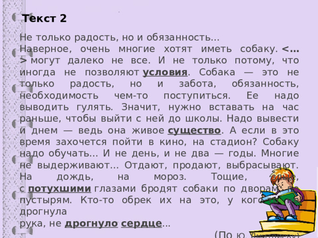 Текст 2 Не только радость, но и обязанность... Наверное, очень многие хотят иметь собаку.    могут далеко не все. И не только потому, что иногда не позволяют  условия . Собака — это не только радость, но и забота, обязанность, необходимость чем-то поступиться. Ее надо выводить гулять. Значит, нужно вставать на час раньше, чтобы выйти с ней до школы. Надо вывести и днем — ведь она живое  существо . А если в это время захочется пойти в кино, на стадион? Собаку надо обучать... И не день, и не два — годы. Многие не выдерживают... Отдают, продают, выбрасывают. На дождь, на мороз. Тощие, злые, с  потухшими  глазами бродят собаки по дворам, по пустырям. Кто-то обрек их на это, у кого-то не дрогнула рука, не  дрогнуло   сердце ... (По Ю. Дмитриеву) 