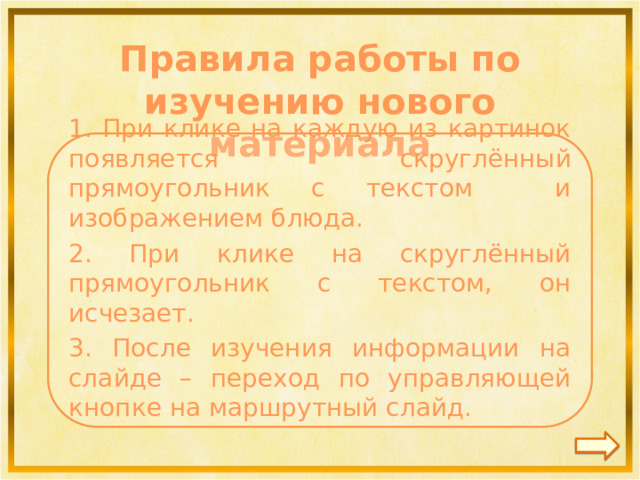 Правила работы по изучению нового материала  1. При клике на каждую из картинок появляется скруглённый прямоугольник с текстом и изображением блюда. 2. При клике на скруглённый прямоугольник с текстом, он исчезает. 3. После изучения информации на слайде – переход по управляющей кнопке на маршрутный слайд.   