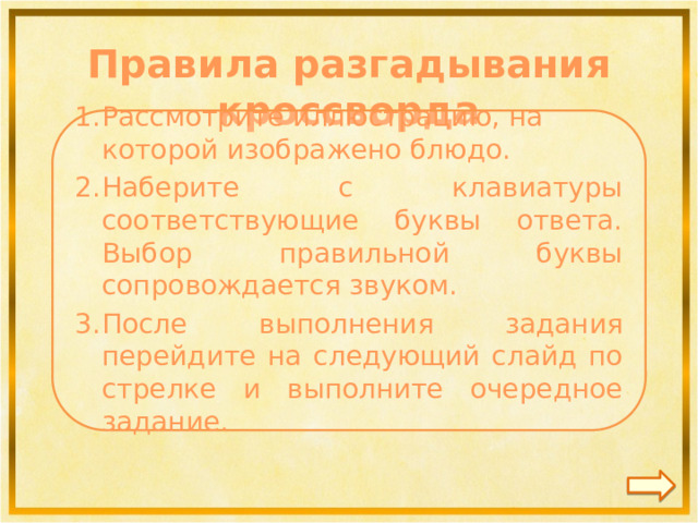 Правила разгадывания кроссворда  Рассмотрите иллюстрацию, на которой изображено блюдо. Наберите с клавиатуры соответствующие буквы ответа. Выбор правильной буквы сопровождается звуком. После выполнения задания перейдите на следующий слайд по стрелке и выполните очередное задание.   