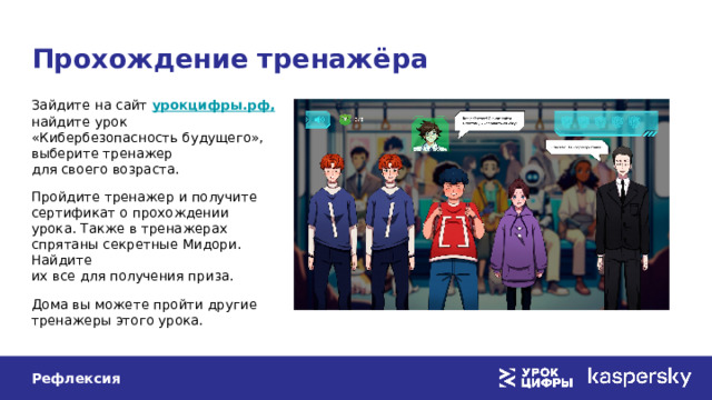 Прохождение тренажёра Зайдите на сайт урокцифры.рф,  найдите урок «Кибербезопасность будущего», выберите тренажер  для своего возраста. Пройдите тренажер и получите  сертификат о прохождении урока. Также в тренажерах спрятаны секретные Мидори. Найдите  их все для получения приза. Дома вы можете пройти другие тренажеры этого урока. Рефлексия 