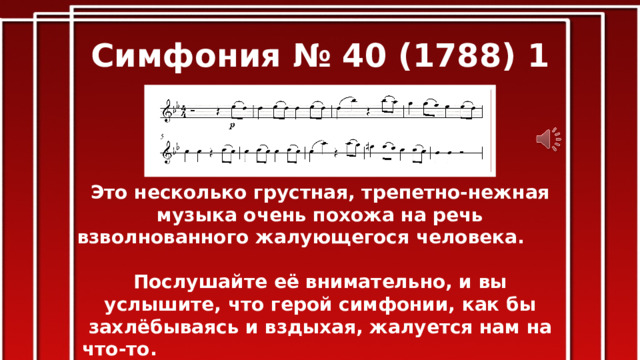 Симфония № 40 (1788) 1 часть Это несколько грустная, трепетно-нежная музыка очень похожа на речь взволнованного жалующегося человека. Послушайте её внимательно, и вы услышите, что герой симфонии, как бы захлёбываясь и вздыхая, жалуется нам на что-то. Эту взволнованность, трепетность и беспокойство придают музыке нисходящая мелодия, повторение одного звука, учащённый ритм. Мелодию исполняют скрипки, и это придаёт музыке большую певучесть, мягкость, теплоту. 