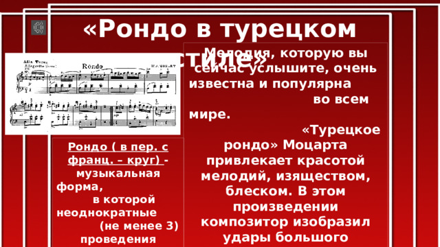 «Рондо в турецком стиле» Мелодия, которую вы сейчас услышите, очень известна и популярна во всем мире. «Турецкое рондо» Моцарта привлекает красотой мелодий, изяществом, блеском. В этом произведении композитор изобразил удары большого турецкого барабана, неизвестного в те времена в Европе. «Rondo alla turca» часто звучит в виде самостоятельной пьесы, хотя написано оно было как 3 часть сонаты для фортепиано. Рондо ( в пер. с франц. – круг) - музыкальная форма, в которой неоднократные (не менее 3) проведения главной темы (рефрена) чередуются с отличающимися друг от друга эпизодами. 