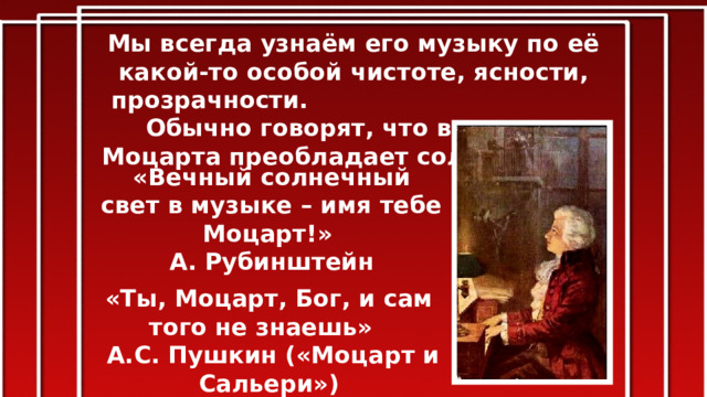 Мы всегда узнаём его музыку по её какой-то особой чистоте, ясности, прозрачности. Обычно говорят, что в музыке Моцарта преобладает солнечность. «Вечный солнечный свет в музыке – имя тебе Моцарт!» А. Рубинштейн «Ты, Моцарт, Бог, и сам того не знаешь»  А.С. Пушкин («Моцарт и Сальери») 