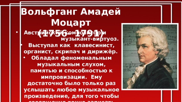 Вольфганг Амадей Моцарт (1756- 1791) Австрийский композитор и музыкант-виртуоз. Выступал как клавесинист, органист, скрипач и дирижёр.    Обладал феноменальным музыкальным слухом, памятью и способностью к импровизации. Ему достаточно было только раз услышать любое музыкальное произведение, для того чтобы совершенно точно записать его. Оказал большое влияние на мировую музыкальную культуру . 