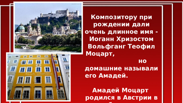 Композитору при рождении дали очень длинное имя - Иоганн Хризостом Вольфганг Теофил Моцарт, но домашние называли его Амадей. Амадей Моцарт родился в Австрии в небольшом городке Зальцбурге 27 января 1756 года в семье композитора и скрипача Леопольда Моцарта. 