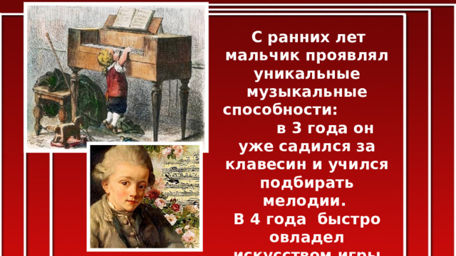  С ранних лет мальчик проявлял уникальные музыкальные способности: в 3 года он уже садился за клавесин и учился подбирать мелодии. В 4 года быстро овладел искусством игры на скрипке, органе и клавесине.  А с пятилетнего возраста начал сочинять музыку. 