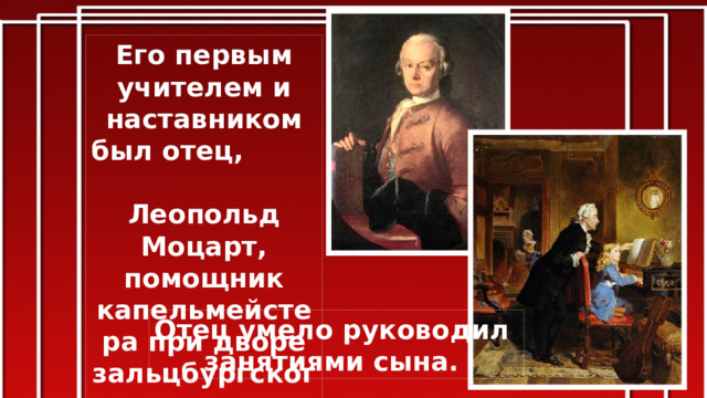 Его первым учителем и наставником был отец, Леопольд Моцарт, помощник капельмейстера при дворе зальцбургского архиепископа. Отец умело руководил занятиями сына.  