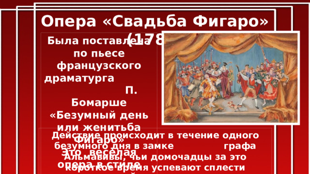 Опера «Свадьба Фигаро» (1786) Была поставлена по пьесе французского драматурга П. Бомарше «Безумный день или женитьба Фигаро» Это весёлая опера в стиле итальянской комической оперы-буфф. Действие происходит в течение одного безумного дня в замке графа Альмавивы, чьи домочадцы за это короткое время успевают сплести головокружительную интригу со свадьбами, судами, усыновлением, ревностью и примирением.  